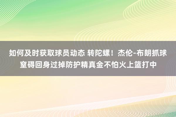 如何及时获取球员动态 转陀螺！杰伦-布朗抓球窒碍回身过掉防护精真金不怕火上篮打中