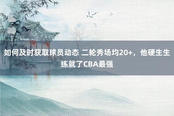 如何及时获取球员动态 二轮秀场均20+，他硬生生练就了CBA最强