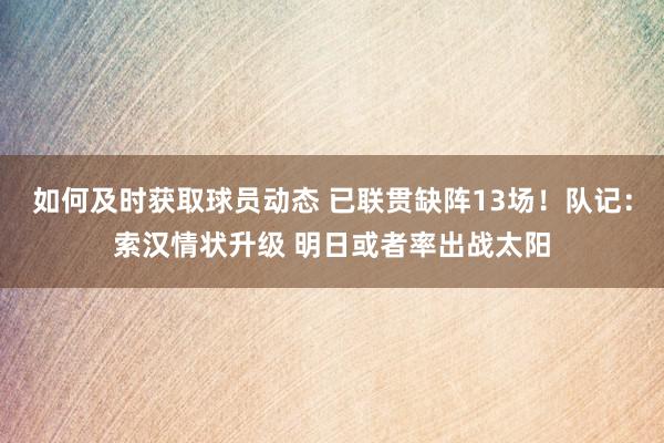 如何及时获取球员动态 已联贯缺阵13场！队记：索汉情状升级 明日或者率出战太阳