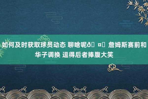 如何及时获取球员动态 聊啥呢🤔詹姆斯赛前和华子调换 逗得后者捧腹大笑