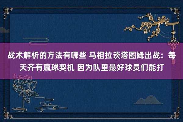 战术解析的方法有哪些 马祖拉谈塔图姆出战：每天齐有赢球契机 因为队里最好球员们能打