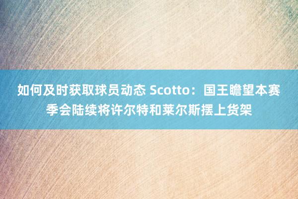 如何及时获取球员动态 Scotto：国王瞻望本赛季会陆续将许尔特和莱尔斯摆上货架