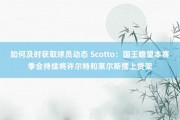 如何及时获取球员动态 Scotto：国王瞻望本赛季会持续将许尔特和莱尔斯摆上货架