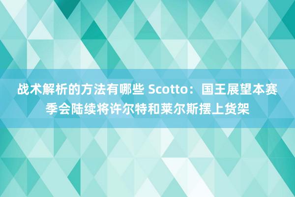 战术解析的方法有哪些 Scotto：国王展望本赛季会陆续将许尔特和莱尔斯摆上货架