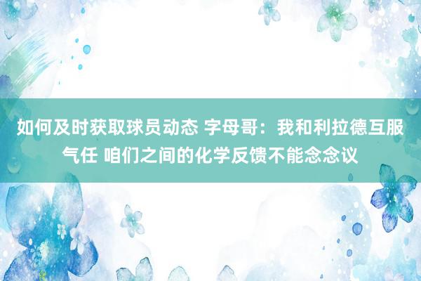 如何及时获取球员动态 字母哥：我和利拉德互服气任 咱们之间的化学反馈不能念念议