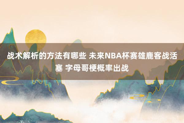 战术解析的方法有哪些 未来NBA杯赛雄鹿客战活塞 字母哥梗概率出战