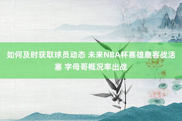 如何及时获取球员动态 未来NBA杯赛雄鹿客战活塞 字母哥概况率出战