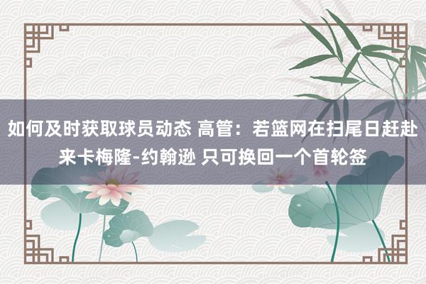 如何及时获取球员动态 高管：若篮网在扫尾日赶赴来卡梅隆-约翰逊 只可换回一个首轮签