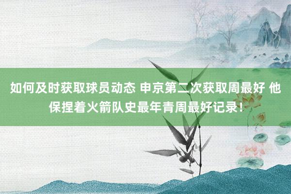 如何及时获取球员动态 申京第二次获取周最好 他保捏着火箭队史最年青周最好记录！