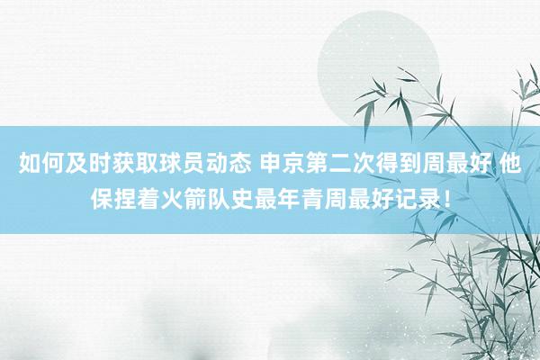 如何及时获取球员动态 申京第二次得到周最好 他保捏着火箭队史最年青周最好记录！